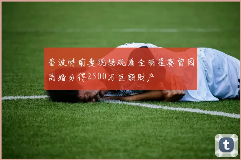 香波特前妻现场观看全明星赛曾因离婚分得2500万巨额财产