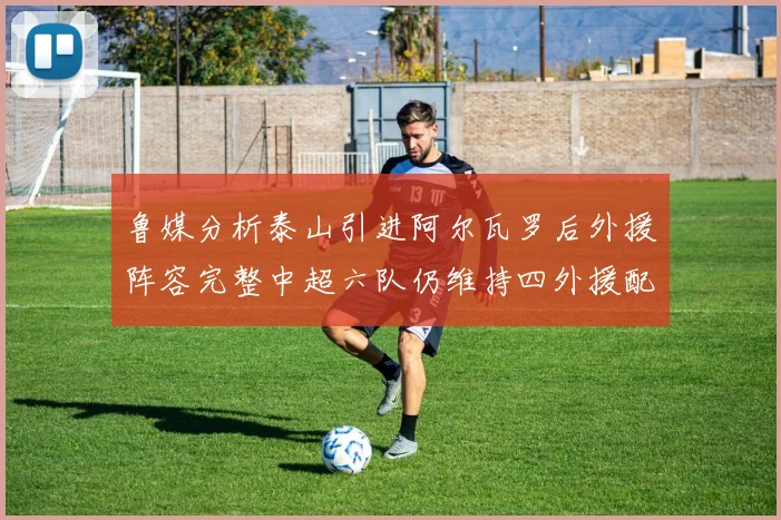 鲁媒分析泰山引进阿尔瓦罗后外援阵容完整中超六队仍维持四外援配置