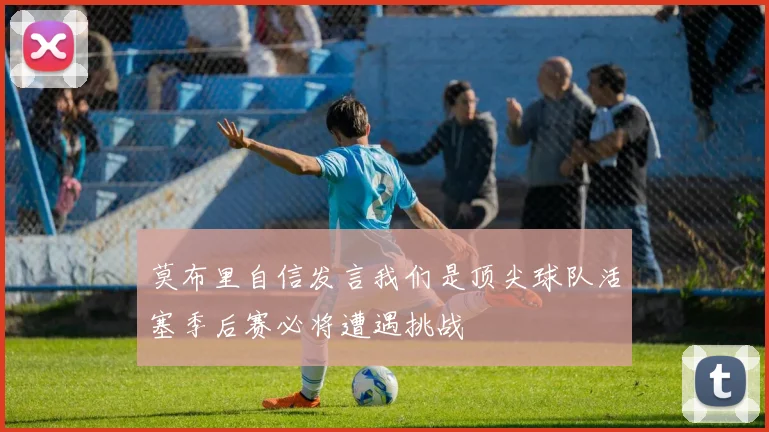 莫布里自信发言我们是顶尖球队活塞季后赛必将遭遇挑战