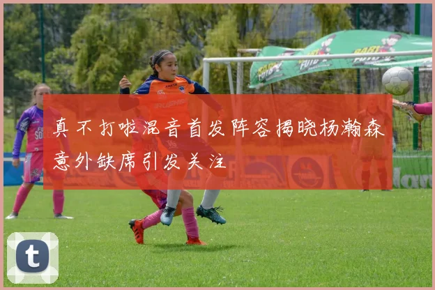 真不打啦混音首发阵容揭晓杨瀚森意外缺席引发关注