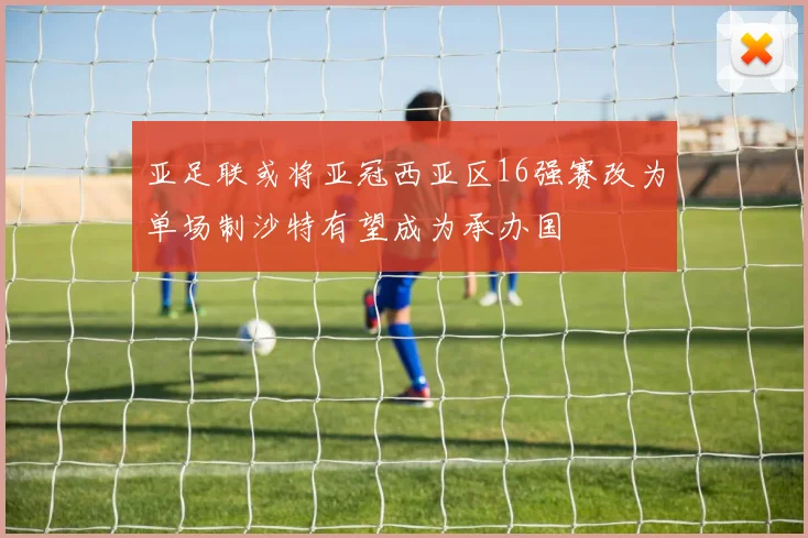 亚足联或将亚冠西亚区16强赛改为单场制沙特有望成为承办国