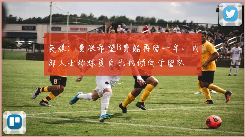 英媒：曼联希望B费能再留一年，内部人士称球员自己也倾向于留队