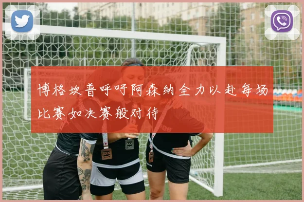 博格坎普呼吁阿森纳全力以赴每场比赛如决赛般对待