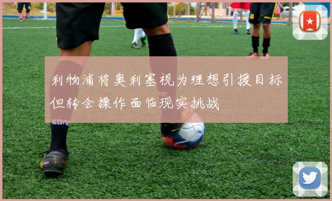 利物浦将奥利塞视为理想引援目标但转会操作面临现实挑战