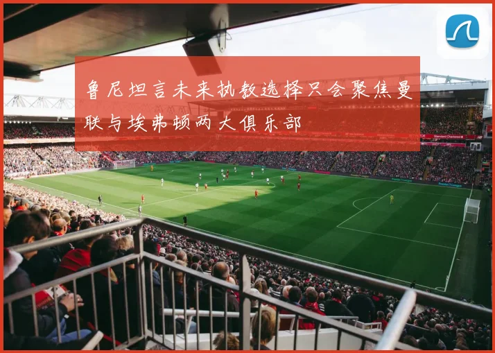 鲁尼坦言未来执教选择只会聚焦曼联与埃弗顿两大俱乐部