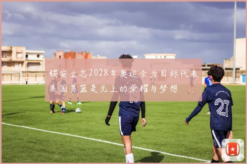 锡安立志2028年奥运会为目标代表美国男篮是无上的荣耀与梦想