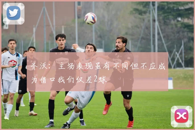 齐沃：主场表现虽有不同但不应成为借口我们仅差2球