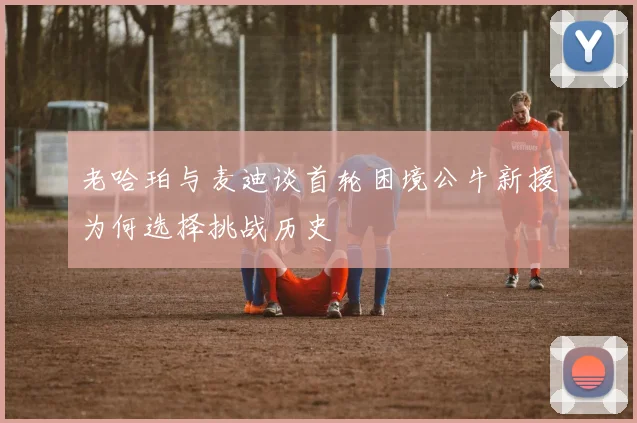 老哈珀与麦迪谈首轮困境公牛新援为何选择挑战历史