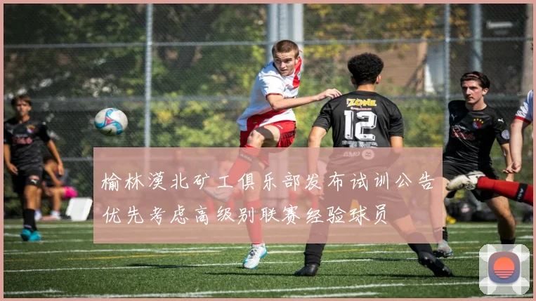 榆林漠北矿工俱乐部发布试训公告优先考虑高级别联赛经验球员