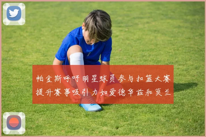 帕金斯呼吁明星球员参与扣篮大赛提升赛事吸引力如爱德华兹和莫兰特等人
