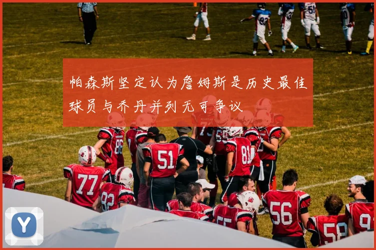 帕森斯坚定认为詹姆斯是历史最佳球员与乔丹并列无可争议