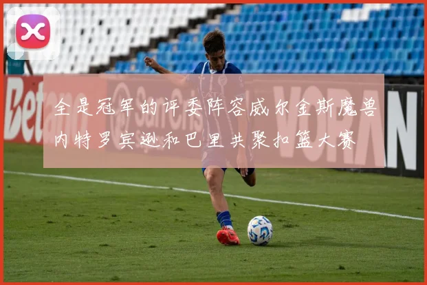 全是冠军的评委阵容威尔金斯魔兽内特罗宾逊和巴里共聚扣篮大赛