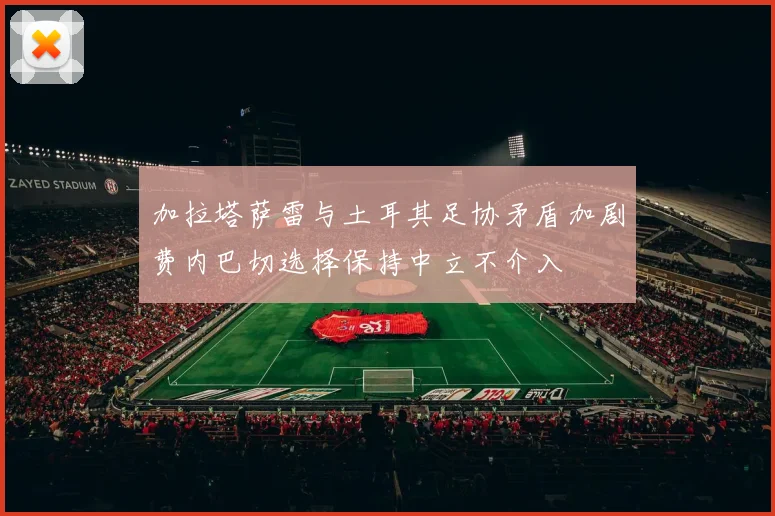 加拉塔萨雷与土耳其足协矛盾加剧费内巴切选择保持中立不介入