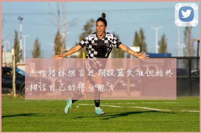 杰伦格林坦言近期投篮失准但始终相信自己的得分能力