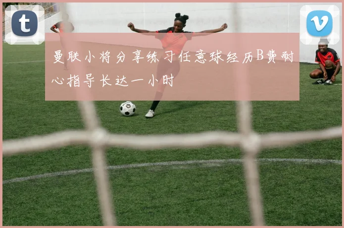曼联小将分享练习任意球经历B费耐心指导长达一小时