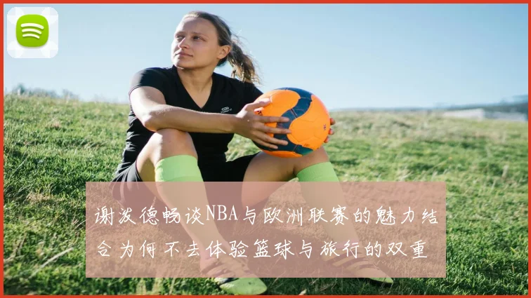 谢泼德畅谈NBA与欧洲联赛的魅力结合为何不去体验篮球与旅行的双重乐趣