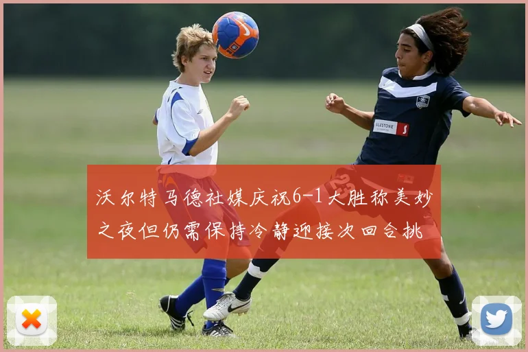 沃尔特马德社媒庆祝6-1大胜称美妙之夜但仍需保持冷静迎接次回合挑战