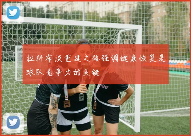 拉科布谈重建之路强调健康恢复是球队竞争力的关键