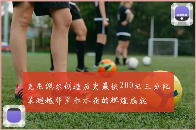 克尼佩尔创造历史最快200记三分纪录超越邓罗和水花的辉煌成就