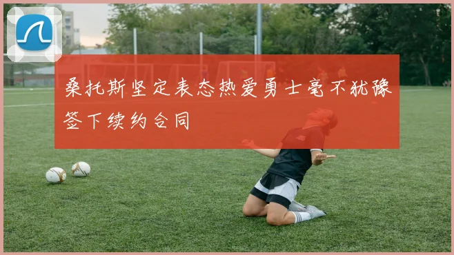 桑托斯坚定表态热爱勇士毫不犹豫签下续约合同