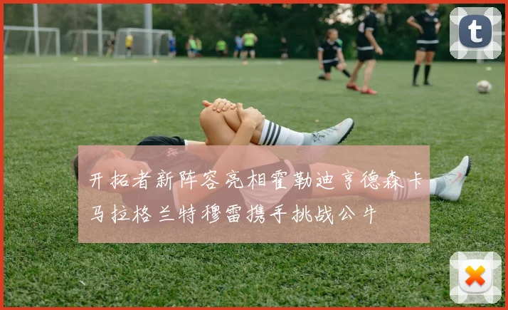 开拓者新阵容亮相霍勒迪亨德森卡马拉格兰特穆雷携手挑战公牛