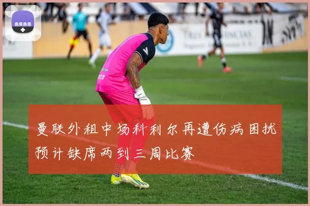 曼联外租中场科利尔再遭伤病困扰预计缺席两到三周比赛