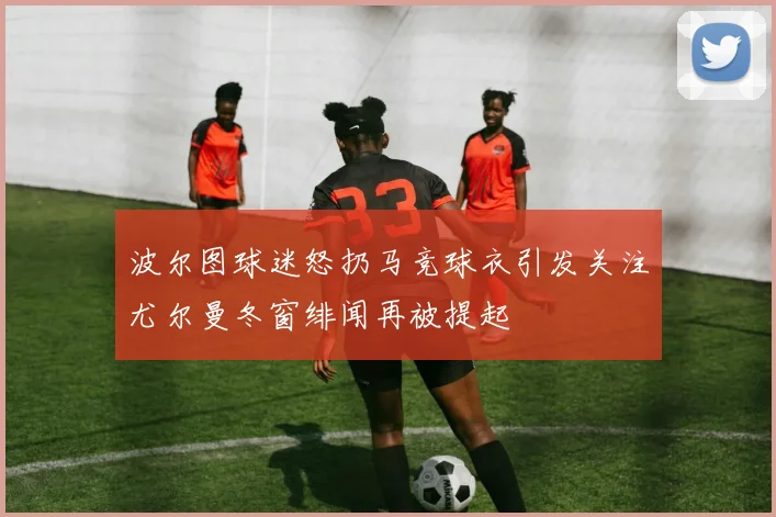 波尔图球迷怒扔马竞球衣引发关注尤尔曼冬窗绯闻再被提起